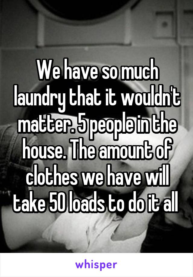 We have so much laundry that it wouldn't matter. 5 people in the house. The amount of clothes we have will take 50 loads to do it all 