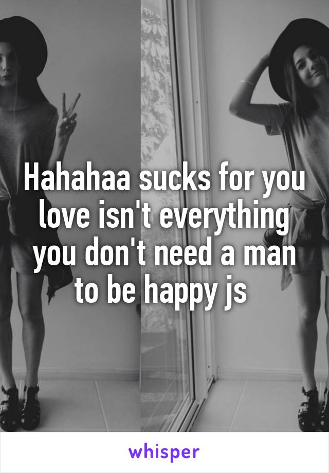 Hahahaa sucks for you love isn't everything you don't need a man to be happy js 