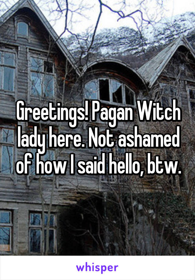 Greetings! Pagan Witch lady here. Not ashamed of how I said hello, btw.