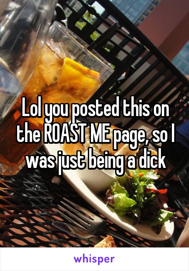 Lol you posted this on the ROAST ME page, so I was just being a dick