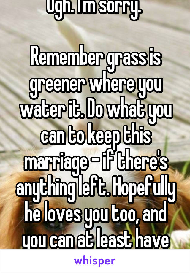 Ugh. I'm sorry. 

Remember grass is greener where you water it. Do what you can to keep this marriage - if there's anything left. Hopefully he loves you too, and you can at least have fun. 
