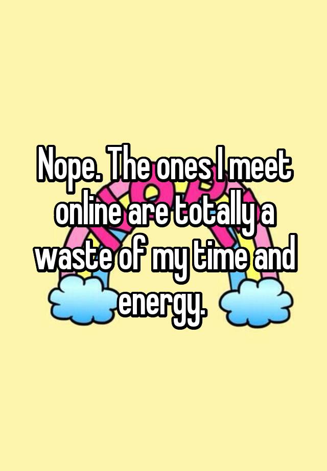 nope-the-ones-i-meet-online-are-totally-a-waste-of-my-time-and-energy