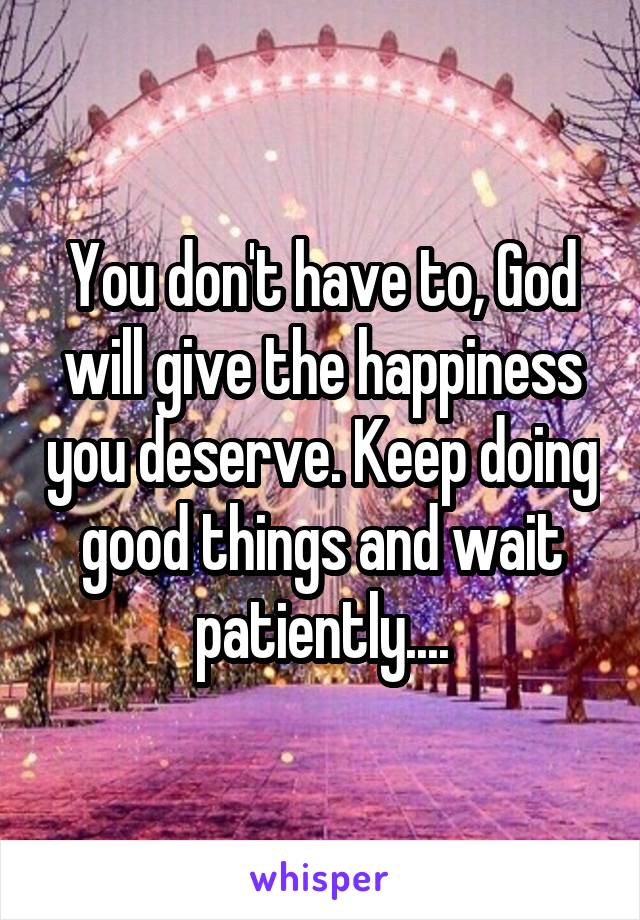 You don't have to, God will give the happiness you deserve. Keep doing good things and wait patiently....