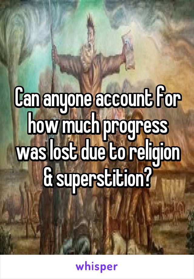 Can anyone account for how much progress was lost due to religion & superstition?