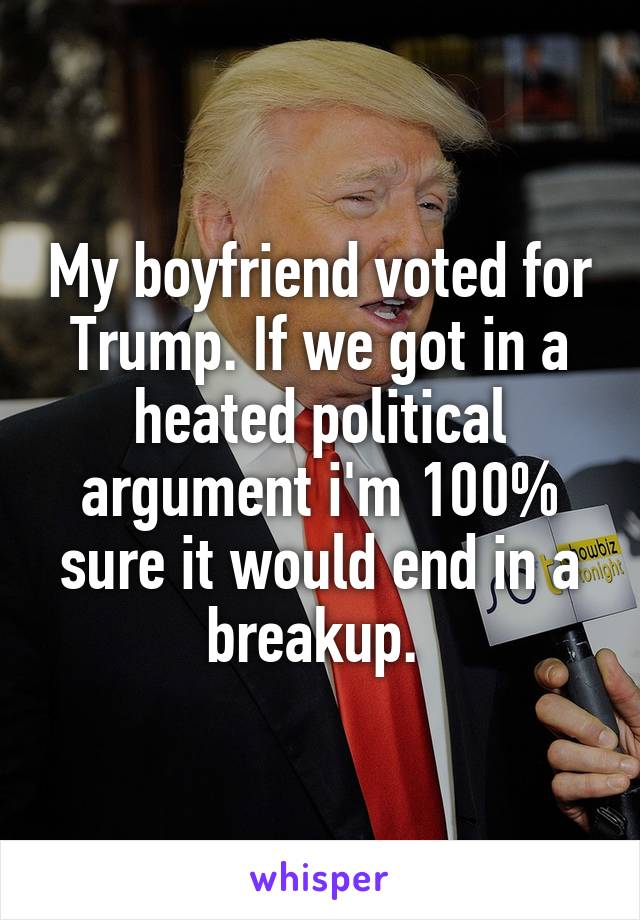 My boyfriend voted for Trump. If we got in a heated political argument i'm 100% sure it would end in a breakup. 