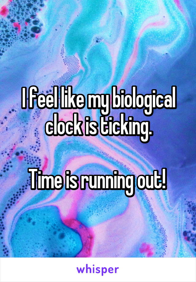 I feel like my biological clock is ticking.

Time is running out! 