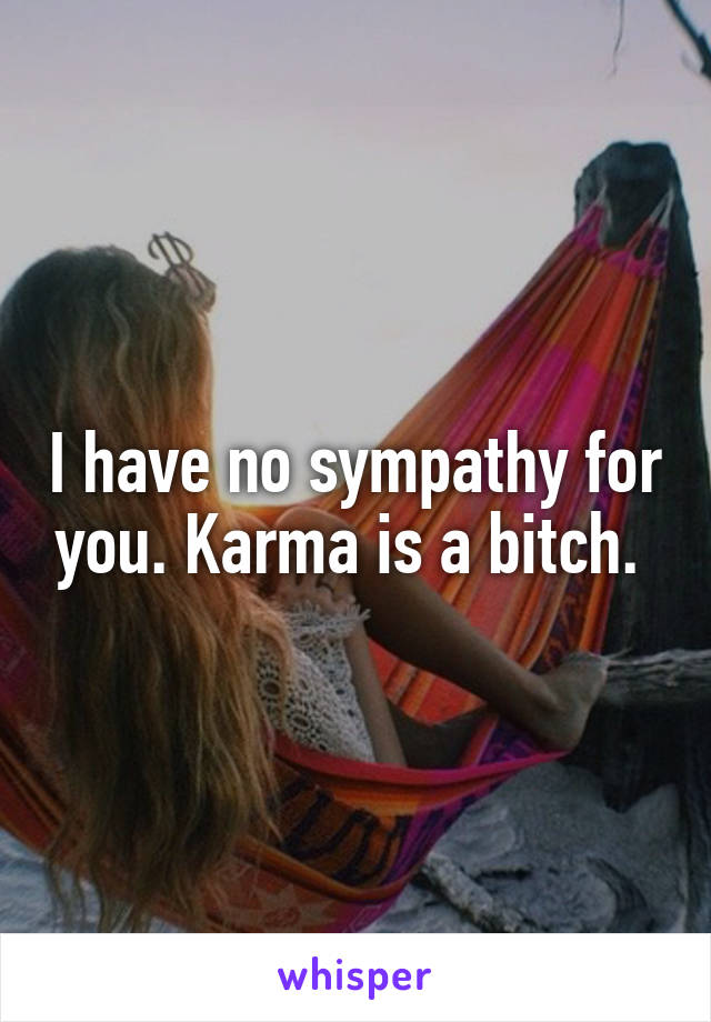 I have no sympathy for you. Karma is a bitch. 