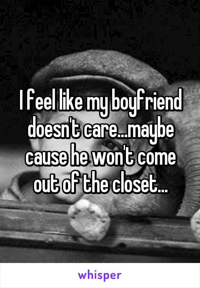 I feel like my boyfriend doesn't care...maybe cause he won't come out of the closet...