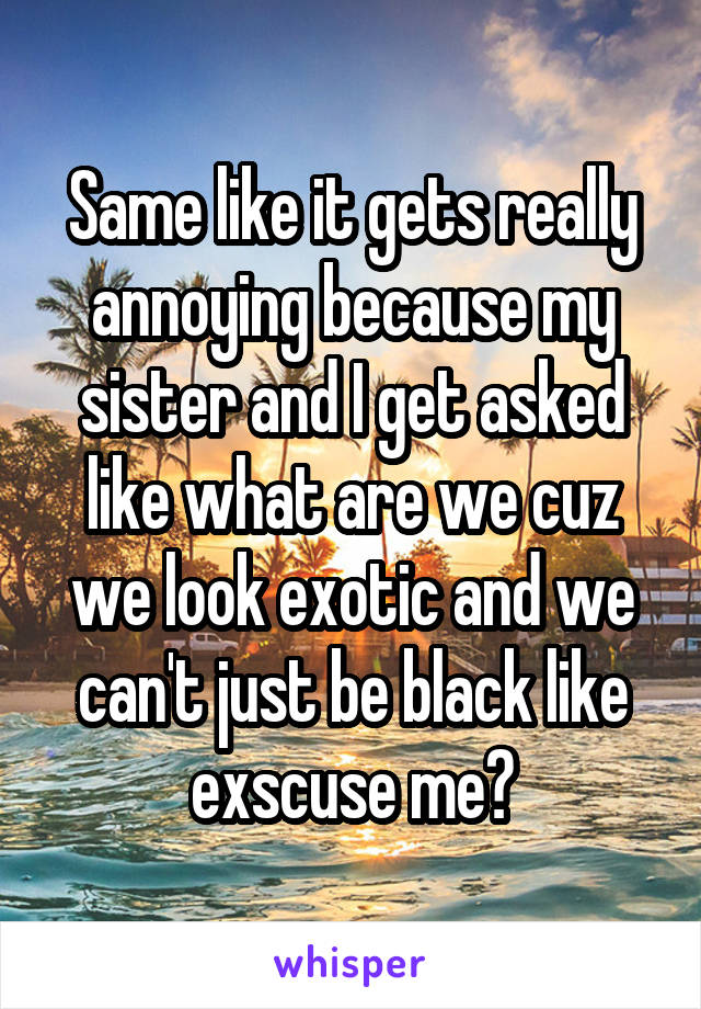 Same like it gets really annoying because my sister and I get asked like what are we cuz we look exotic and we can't just be black like exscuse me?