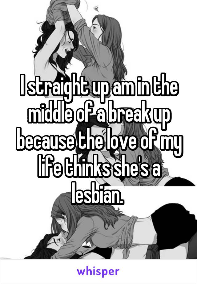 I straight up am in the middle of a break up because the love of my life thinks she's a lesbian. 