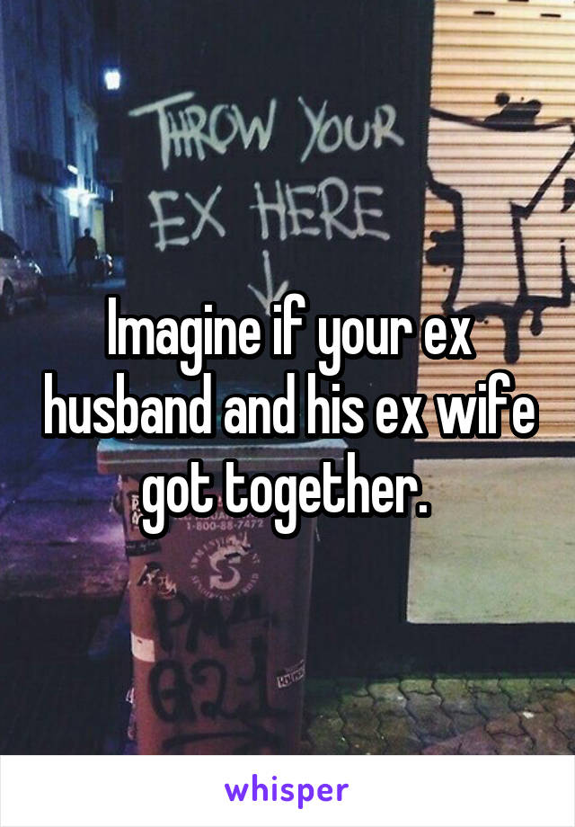 Imagine if your ex husband and his ex wife got together. 