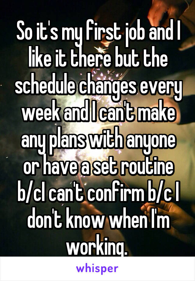 So it's my first job and I like it there but the schedule changes every week and I can't make any plans with anyone or have a set routine b/cI can't confirm b/c I don't know when I'm working. 