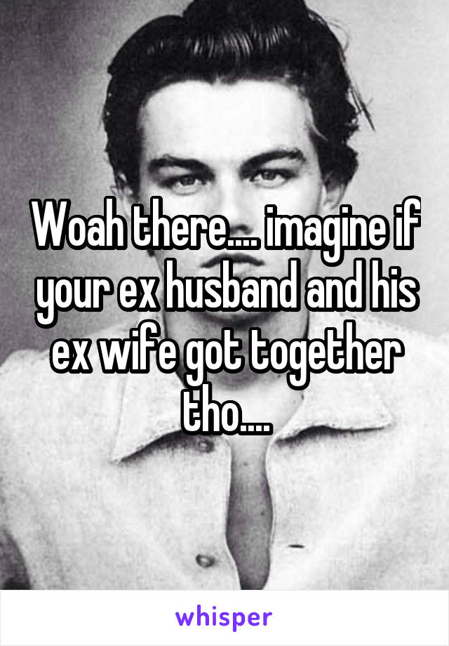 Woah there.... imagine if your ex husband and his ex wife got together tho....