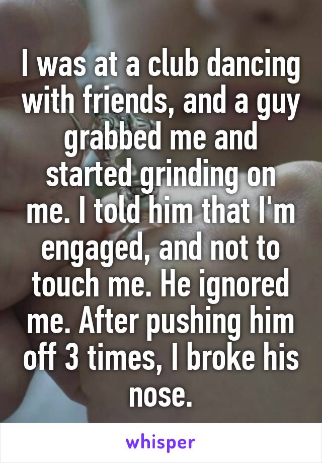I was at a club dancing with friends, and a guy grabbed me and started grinding on me. I told him that I'm engaged, and not to touch me. He ignored me. After pushing him off 3 times, I broke his nose.