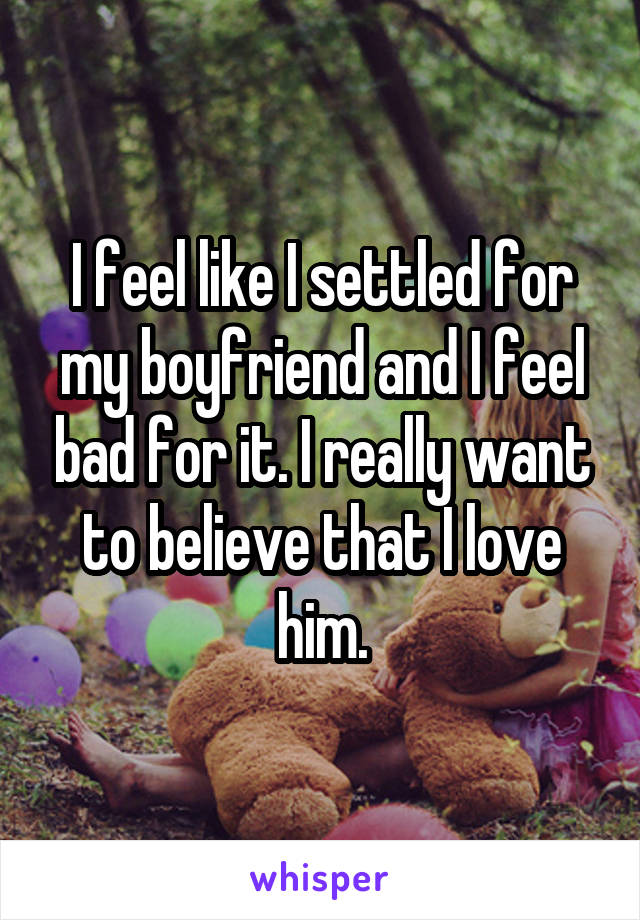 I feel like I settled for my boyfriend and I feel bad for it. I really want to believe that I love him.