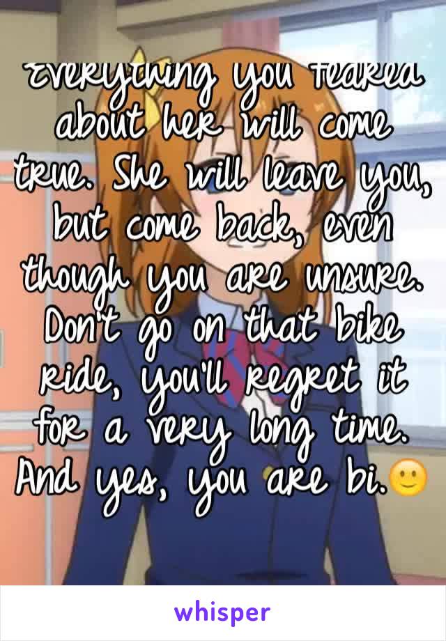 Everything you feared about her will come true. She will leave you, but come back, even though you are unsure. Don't go on that bike ride, you'll regret it for a very long time. And yes, you are bi.🙂