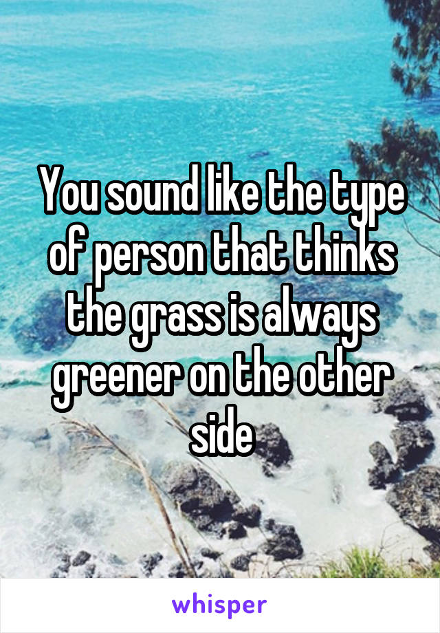 You sound like the type of person that thinks the grass is always greener on the other side