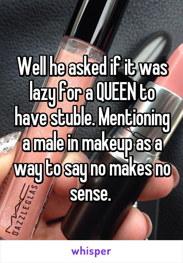 Well he asked if it was lazy for a QUEEN to have stuble. Mentioning a male in makeup as a way to say no makes no sense. 
