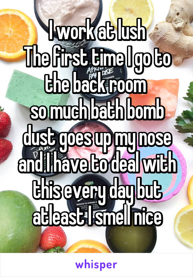 I work at lush
The first time I go to the back room 
so much bath bomb dust goes up my nose and I have to deal with this every day but atleast I smell nice
