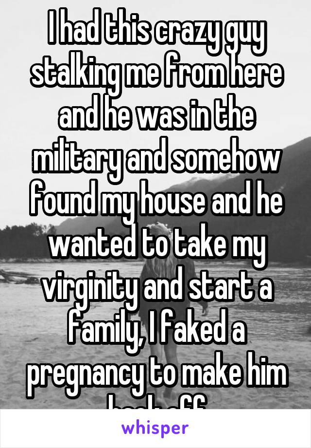 I had this crazy guy stalking me from here and he was in the military and somehow found my house and he wanted to take my virginity and start a family, I faked a pregnancy to make him back off