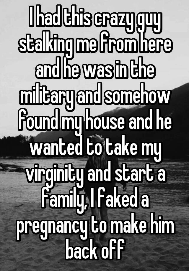 I had this crazy guy stalking me from here and he was in the military and somehow found my house and he wanted to take my virginity and start a family, I faked a pregnancy to make him back off