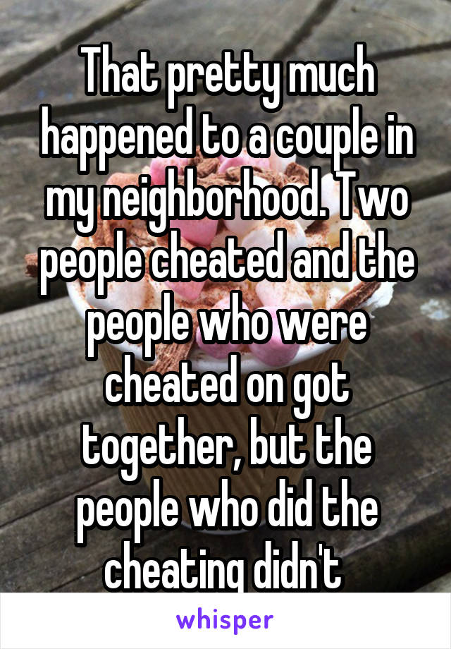 That pretty much happened to a couple in my neighborhood. Two people cheated and the people who were cheated on got together, but the people who did the cheating didn't 