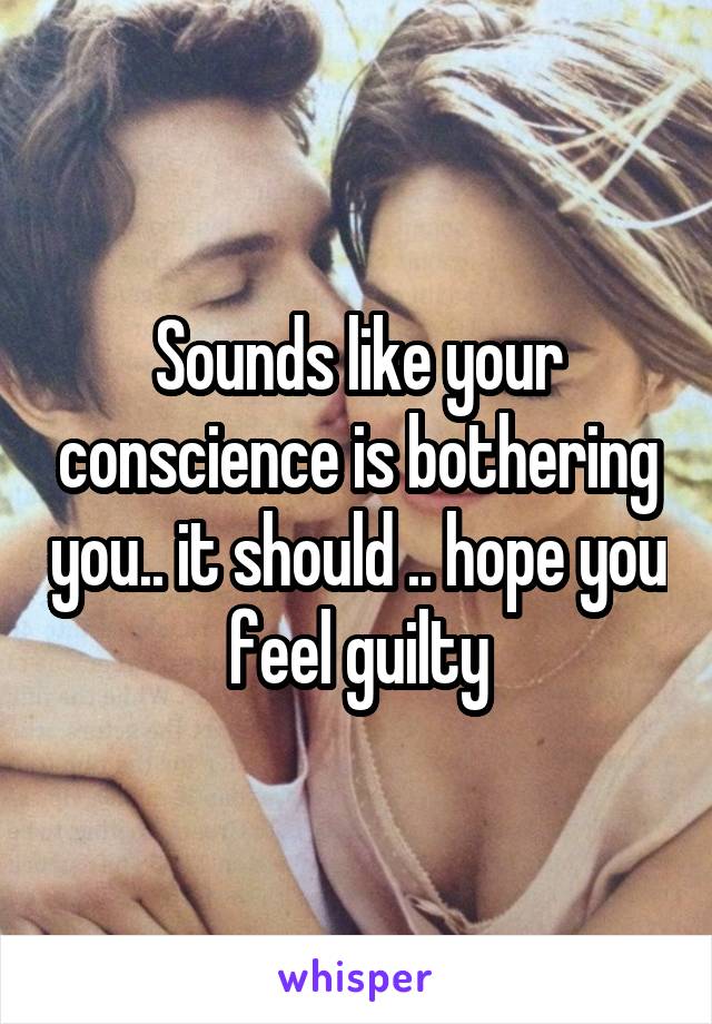 Sounds like your conscience is bothering you.. it should .. hope you feel guilty