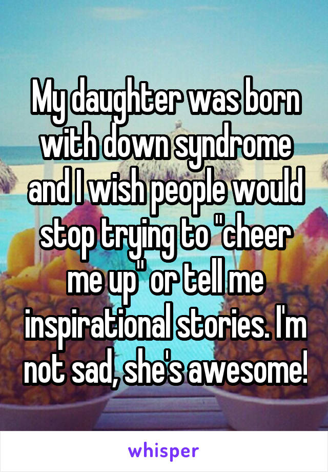 My daughter was born with down syndrome and I wish people would stop trying to "cheer me up" or tell me inspirational stories. I'm not sad, she's awesome!