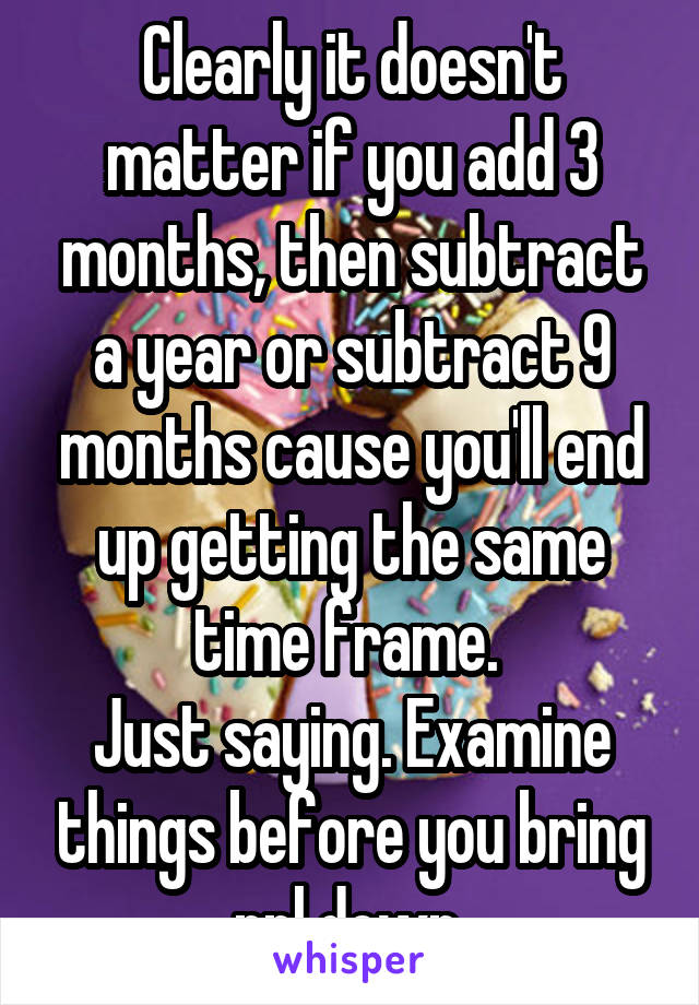 Clearly it doesn't matter if you add 3 months, then subtract a year or subtract 9 months cause you'll end up getting the same time frame. 
Just saying. Examine things before you bring ppl down 