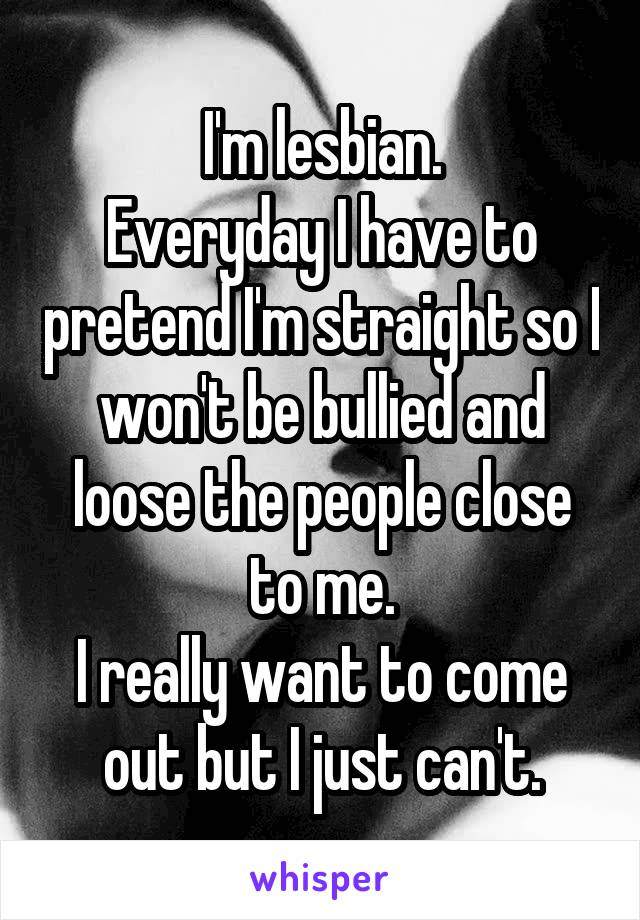 I'm lesbian.
Everyday I have to pretend I'm straight so I won't be bullied and loose the people close to me.
I really want to come out but I just can't.