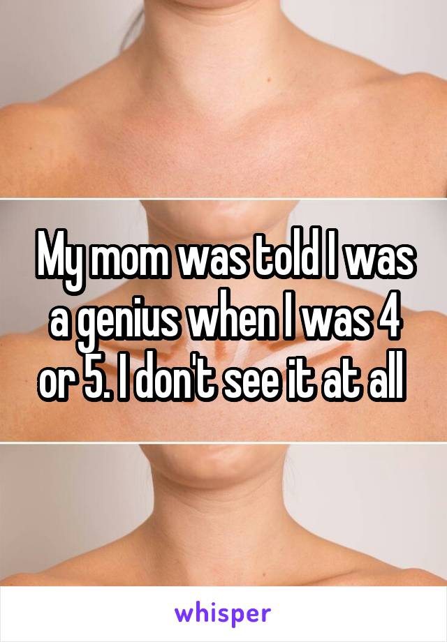 My mom was told I was a genius when I was 4 or 5. I don't see it at all 