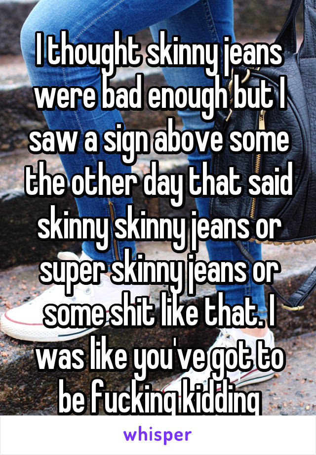 I thought skinny jeans were bad enough but I saw a sign above some the other day that said skinny skinny jeans or super skinny jeans or some shit like that. I was like you've got to be fucking kidding