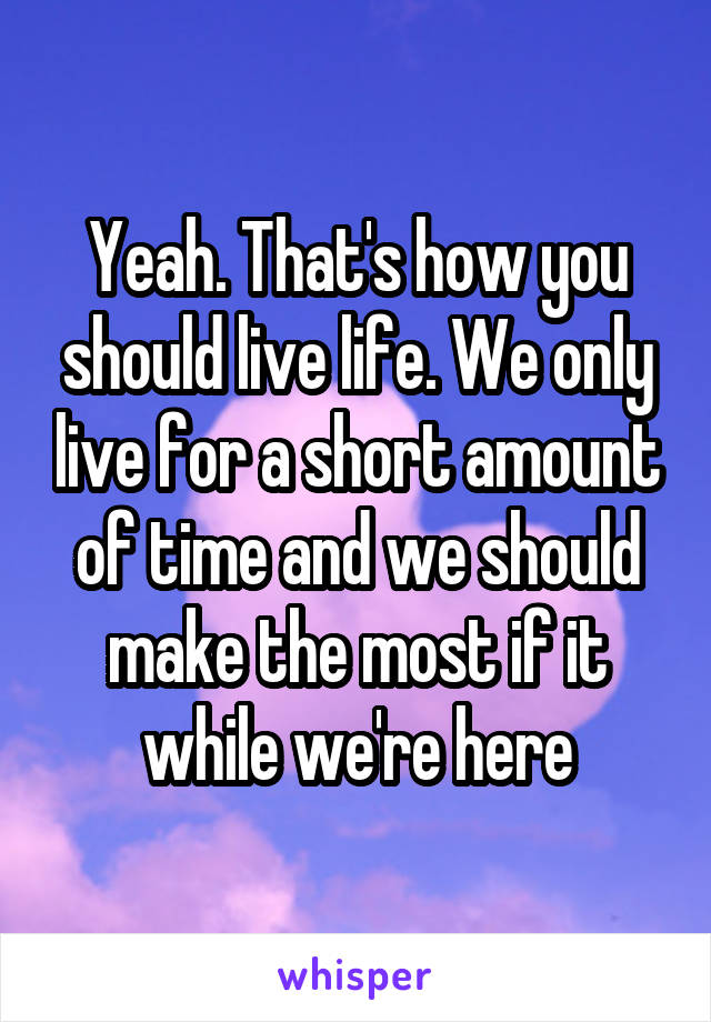 Yeah. That's how you should live life. We only live for a short amount of time and we should make the most if it while we're here
