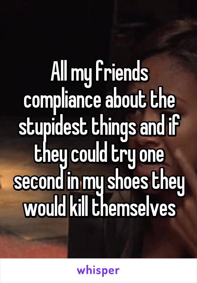 All my friends compliance about the stupidest things and if they could try one second in my shoes they would kill themselves