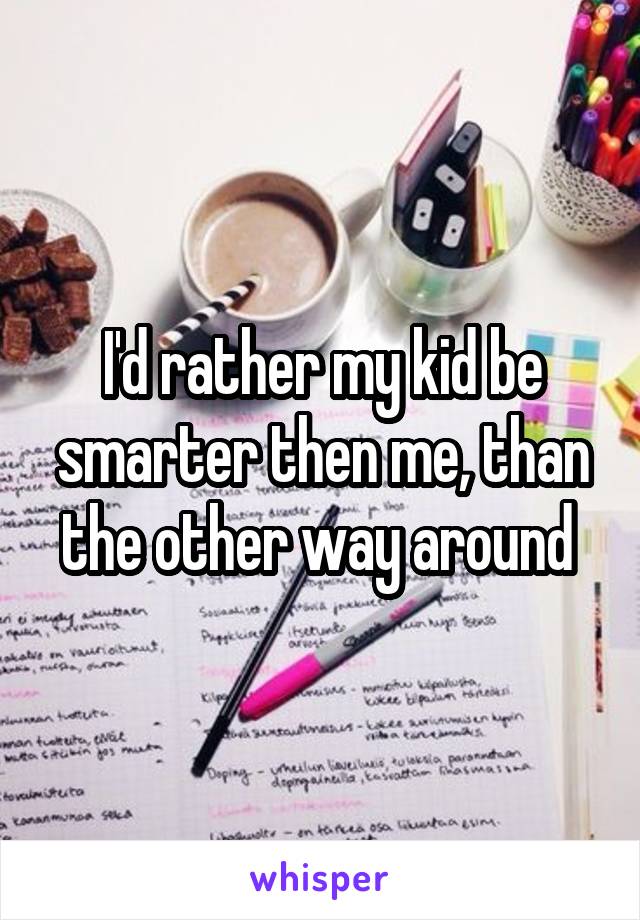 I'd rather my kid be smarter then me, than the other way around 