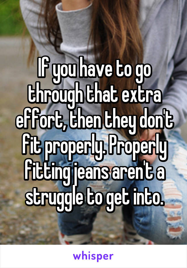 If you have to go through that extra effort, then they don't fit properly. Properly fitting jeans aren't a struggle to get into.