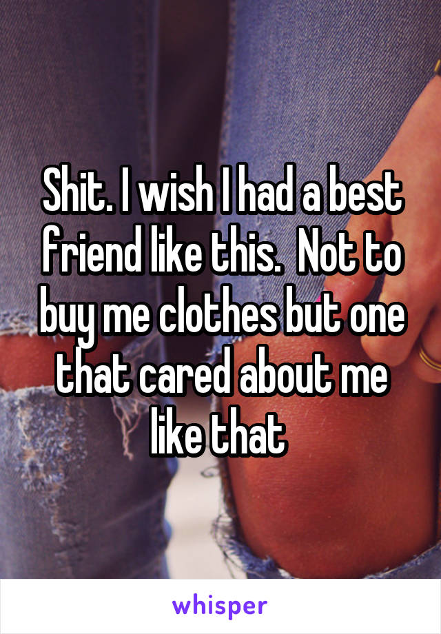 Shit. I wish I had a best friend like this.  Not to buy me clothes but one that cared about me like that 