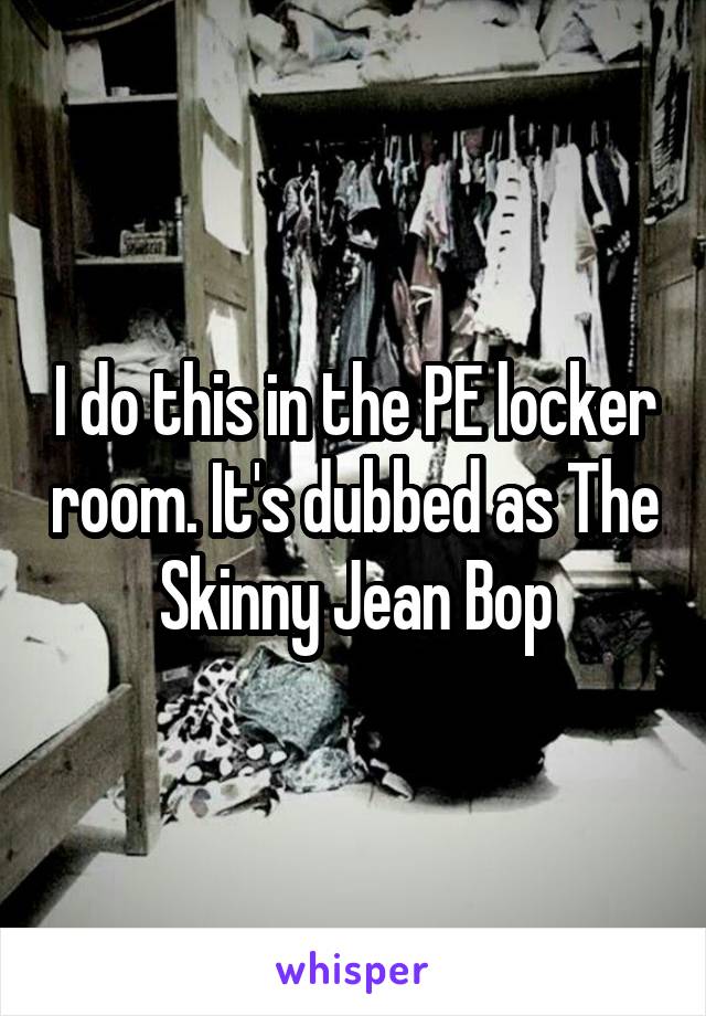 I do this in the PE locker room. It's dubbed as The Skinny Jean Bop