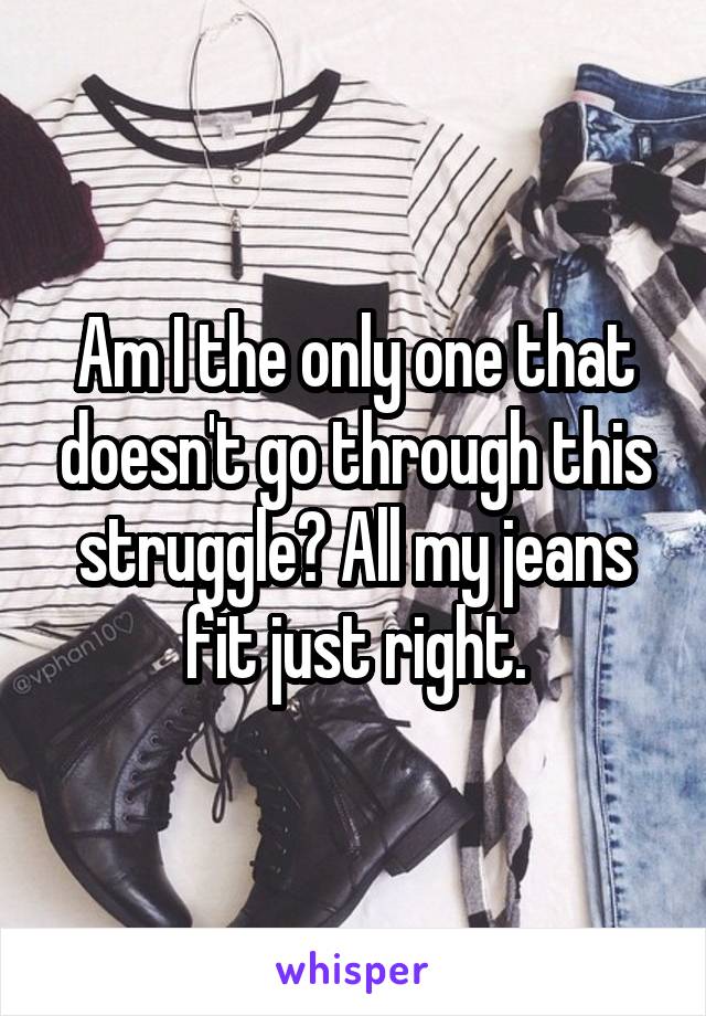 Am I the only one that doesn't go through this struggle? All my jeans fit just right.