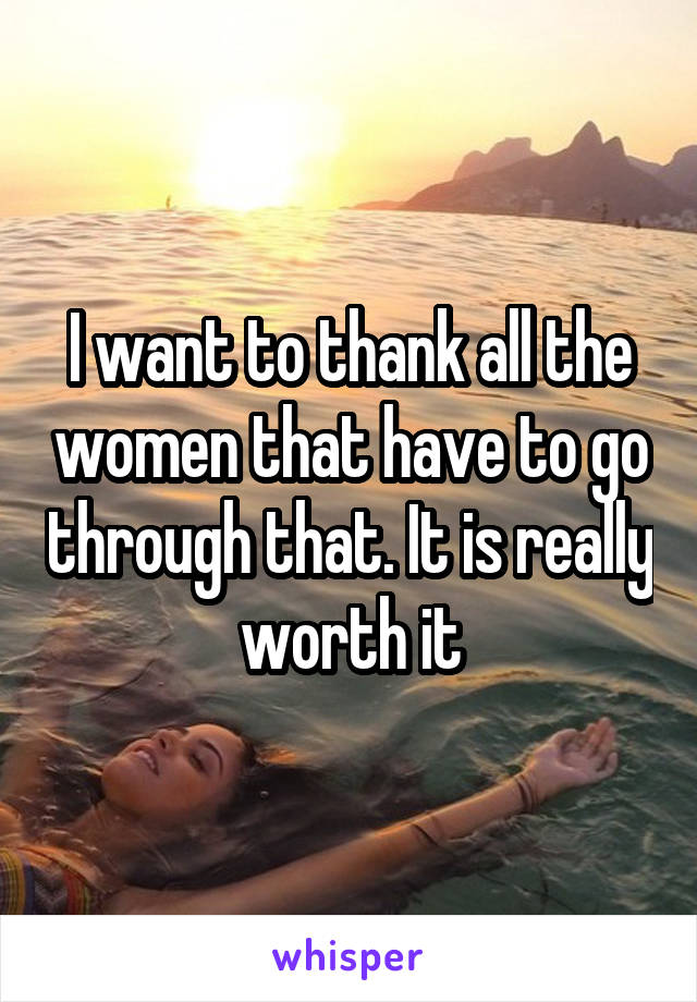 I want to thank all the women that have to go through that. It is really worth it