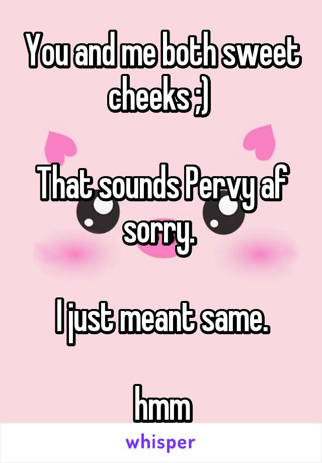 You and me both sweet cheeks ;) 

That sounds Pervy af sorry. 

I just meant same.

hmm