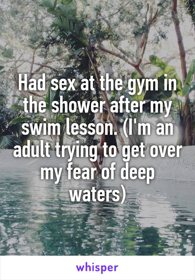 Had sex at the gym in the shower after my swim lesson. (I'm an adult trying to get over my fear of deep waters)