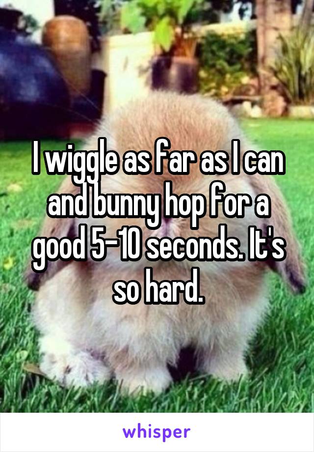 I wiggle as far as I can and bunny hop for a good 5-10 seconds. It's so hard.
