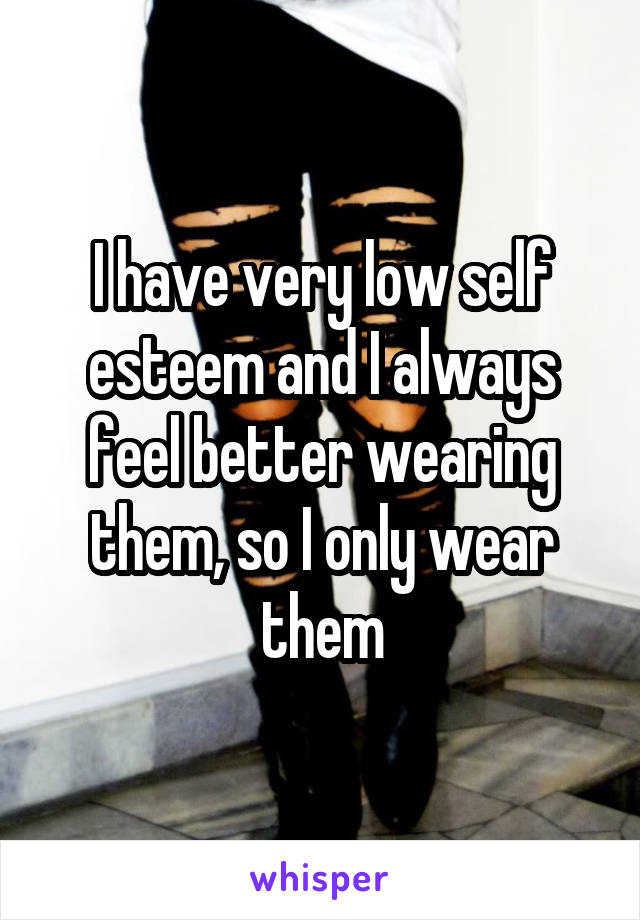 I have very low self esteem and I always feel better wearing them, so I only wear them