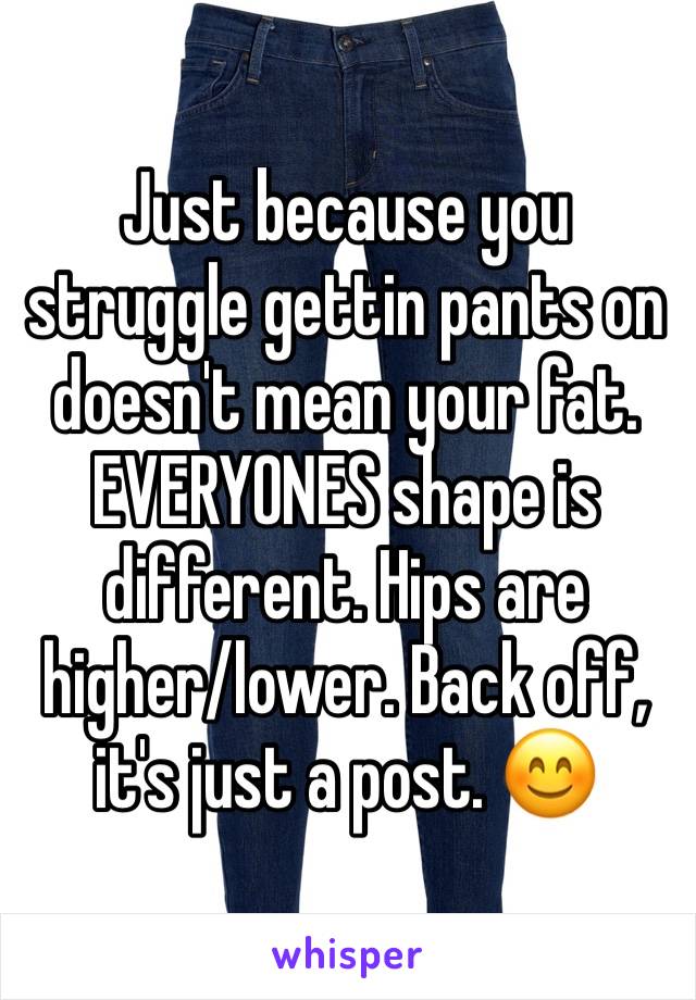 Just because you struggle gettin pants on doesn't mean your fat. EVERYONES shape is different. Hips are higher/lower. Back off, it's just a post. 😊