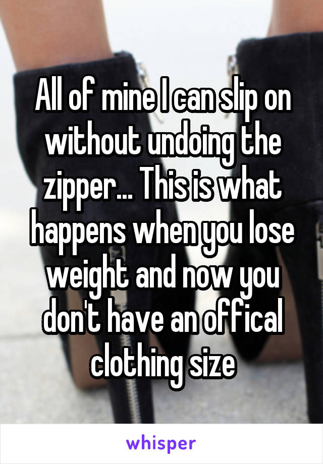 All of mine I can slip on without undoing the zipper... This is what happens when you lose weight and now you don't have an offical clothing size