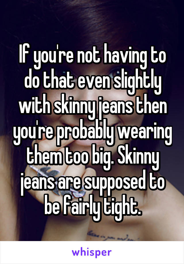 If you're not having to do that even slightly with skinny jeans then you're probably wearing them too big. Skinny jeans are supposed to be fairly tight.