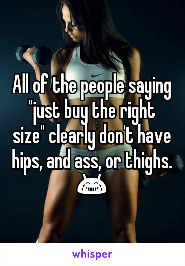 All of the people saying "just buy the right size" clearly don't have hips, and ass, or thighs. 😂