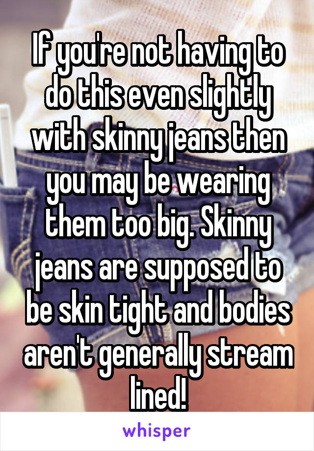 If you're not having to do this even slightly with skinny jeans then you may be wearing them too big. Skinny jeans are supposed to be skin tight and bodies aren't generally stream lined!
