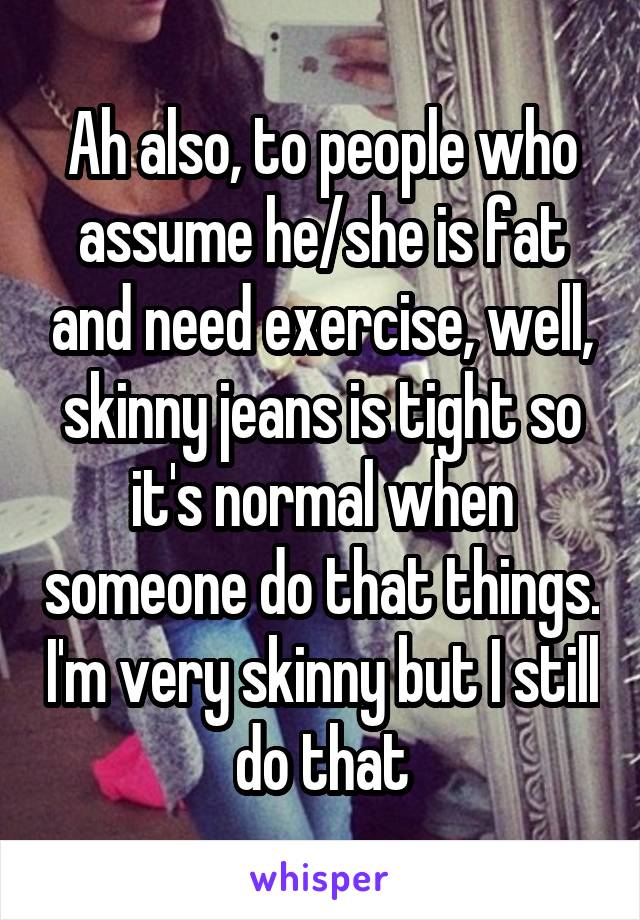 Ah also, to people who assume he/she is fat and need exercise, well, skinny jeans is tight so it's normal when someone do that things. I'm very skinny but I still do that